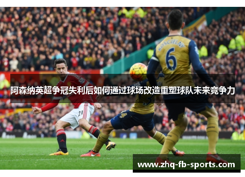 阿森纳英超争冠失利后如何通过球场改造重塑球队未来竞争力 阿森纳英超争冠失利后如何通过球场改造重塑球队未来竞争力
