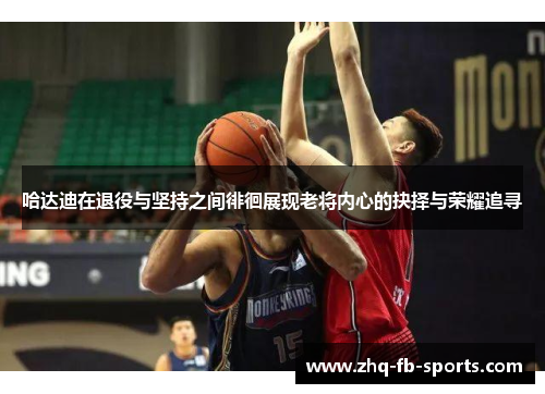 哈达迪在退役与坚持之间徘徊展现老将内心的抉择与荣耀追寻 哈达迪在退役与坚持之间徘徊展现老将内心的抉择与荣耀追寻