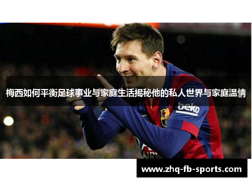 梅西如何平衡足球事业与家庭生活揭秘他的私人世界与家庭温情